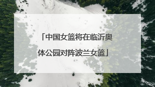 中国女篮将在临沂奥体公园对阵波兰女篮