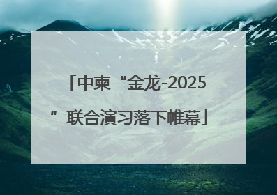 中柬“金龙-2025”联合演习落下帷幕
