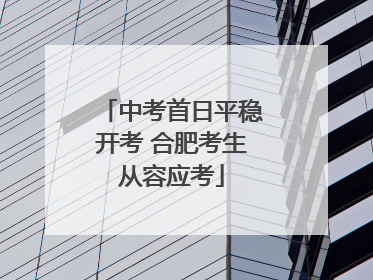 中考首日平稳开考 合肥考生从容应考