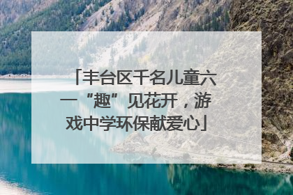 丰台区千名儿童六一“趣”见花开，游戏中学环保献爱心