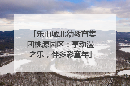 乐山城北幼教育集团桃源园区：享动漫之乐，伴多彩童年