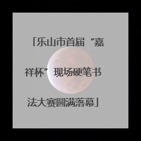 乐山市首届“嘉祥杯”现场硬笔书法大赛圆满落幕
