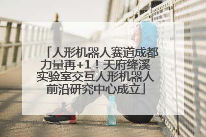 人形机器人赛道成都力量再+1！天府绛溪实验室交互人形机器人前沿研究中心成立