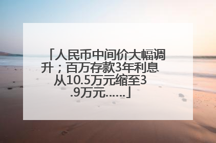 人民币中间价大幅调升；百万存款3年利息从10.5万元缩至3.9万元……
