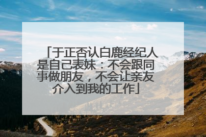 于正否认白鹿经纪人是自己表妹：不会跟同事做朋友，不会让亲友介入到我的工作