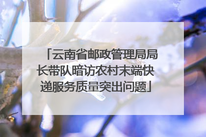 云南省邮政管理局局长带队暗访农村末端快递服务质量突出问题