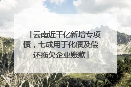 云南近千亿新增专项债，七成用于化债及偿还拖欠企业账款
