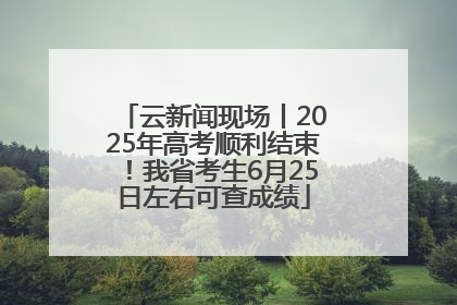云新闻现场丨2025年高考顺利结束！我省考生6月25日左右可查成绩
