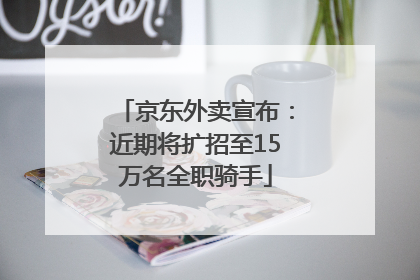 京东外卖宣布：近期将扩招至15万名全职骑手