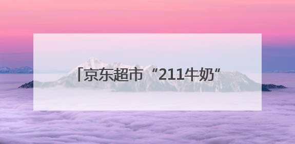 京东超市“211牛奶”均价便宜1.7元，独家货盘助力商家增速翻倍