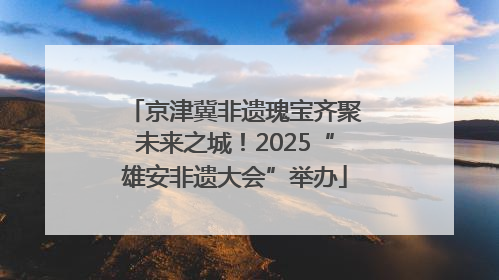 京津冀非遗瑰宝齐聚未来之城！2025“雄安非遗大会”举办