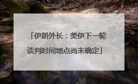 伊朗外长：美伊下一轮谈判时间地点尚未确定