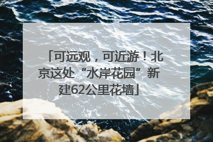可远观，可近游！北京这处“水岸花园”新建62公里花墙