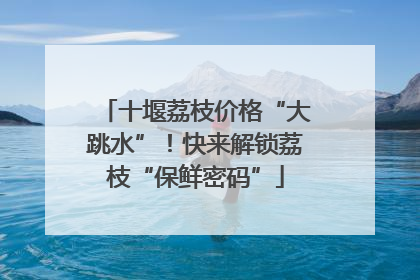 十堰荔枝价格“大跳水”！快来解锁荔枝“保鲜密码”