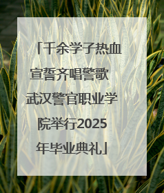千余学子热血宣誓齐唱警歌 武汉警官职业学院举行2025年毕业典礼