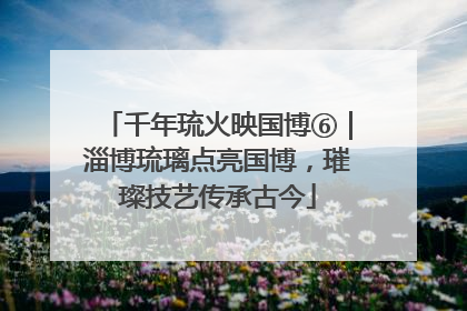 千年琉火映国博⑥｜淄博琉璃点亮国博，璀璨技艺传承古今
