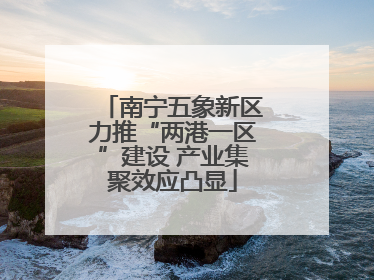 南宁五象新区力推“两港一区”建设 产业集聚效应凸显