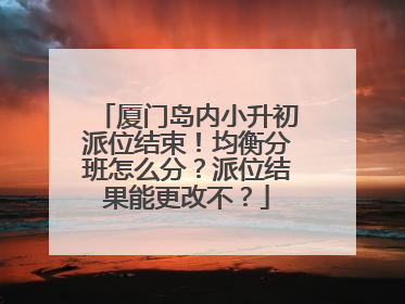 厦门岛内小升初派位结束！均衡分班怎么分？派位结果能更改不？