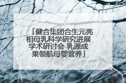 健合集团合生元亮相母乳科学研究进展学术研讨会 乳源成果领航母婴营养