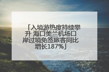 入境游热度持续攀升 海口美兰机场口岸过境免签旅客同比增长187%