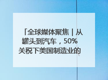 全球媒体聚焦｜从罐头到汽车，50%关税下美国制造业的“生死劫”