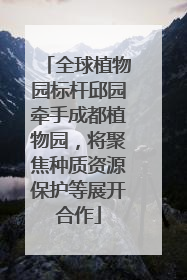 全球植物园标杆邱园牵手成都植物园，将聚焦种质资源保护等展开合作