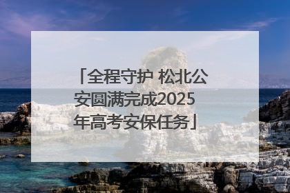 全程守护 松北公安圆满完成2025年高考安保任务