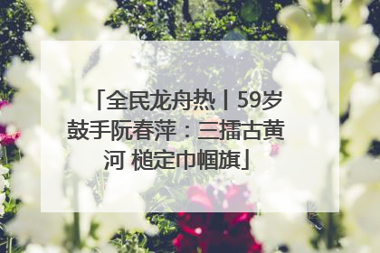 全民龙舟热丨59岁鼓手阮春萍：三擂古黄河 槌定巾帼旗