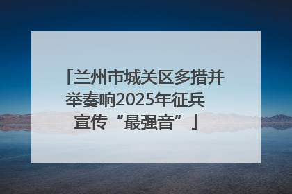 兰州市城关区多措并举奏响2025年征兵宣传“最强音”