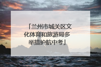 兰州市城关区文化体育和旅游局多举措护航中考