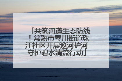 共筑河道生态防线！常熟市琴川街道珠江社区开展巡河护河守护碧水清流行动
