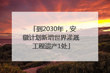 到2030年，安徽计划新增世界灌溉工程遗产1处