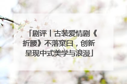 剧评丨古装爱情剧《折腰》不落窠臼，创新呈现中式美学与浪漫
