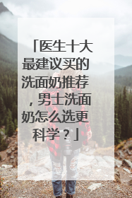 医生十大最建议买的洗面奶推荐，男士洗面奶怎么选更科学？