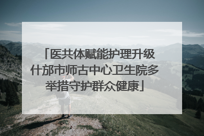 医共体赋能护理升级 什邡市师古中心卫生院多举措守护群众健康