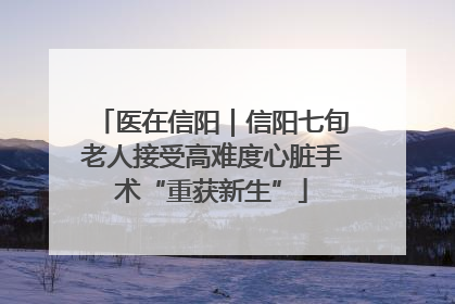 医在信阳｜信阳七旬老人接受高难度心脏手术“重获新生”