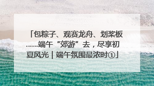 包粽子、观赛龙舟、划桨板……端午“郊游”去，尽享初夏风光｜端午氛围最浓时①