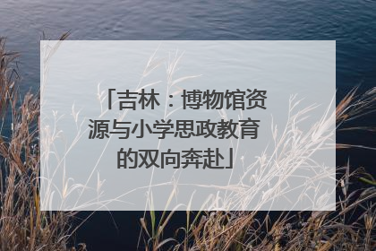 吉林：博物馆资源与小学思政教育的双向奔赴