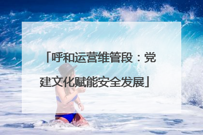 呼和运营维管段：党建文化赋能安全发展