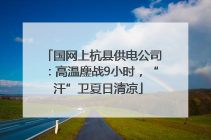 国网上杭县供电公司：高温鏖战9小时，“汗”卫夏日清凉
