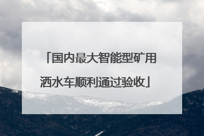国内最大智能型矿用洒水车顺利通过验收
