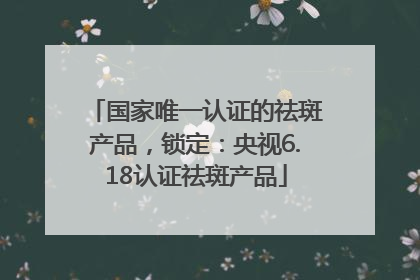 国家唯一认证的祛斑产品，锁定：央视6.18认证祛斑产品