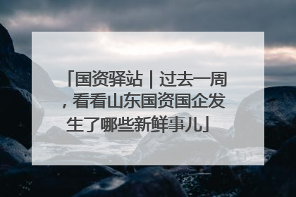 国资驿站｜过去一周，看看山东国资国企发生了哪些新鲜事儿