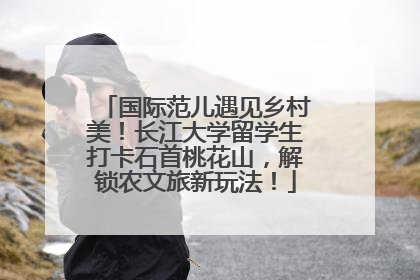 国际范儿遇见乡村美！长江大学留学生打卡石首桃花山，解锁农文旅新玩法！