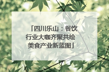 四川乐山：餐饮行业大咖齐聚共绘美食产业新蓝图
