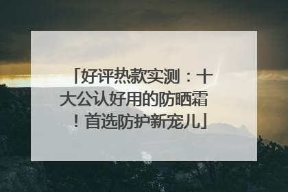 好评热款实测：十大公认好用的防晒霜！首选防护新宠儿