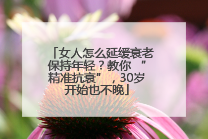 女人怎么延缓衰老保持年轻？教你 “精准抗衰”，30岁开始也不晚