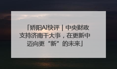 娇阳AI快评｜中央财政支持济南干大事，在更新中迈向更“新”的未来