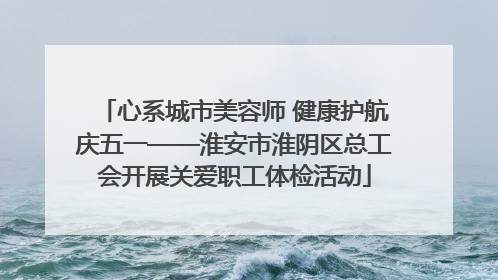 心系城市美容师 健康护航庆五一——淮安市淮阴区总工会开展关爱职工体检活动