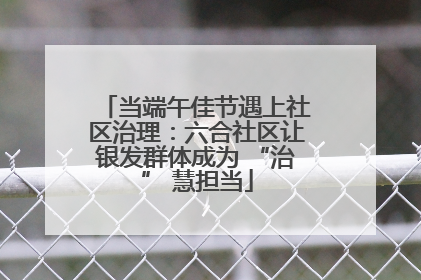 当端午佳节遇上社区治理：六合社区让银发群体成为 “治” 慧担当